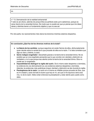 Materiales de Descartes

pacoPRoFeBLoG

es.

n º 13. Demostración de la realidad extramental
Y esto es así ahora, además de porque Dios es perfecto (esto ya lo sabíamos), porque es
veraz (teoría de la veracidad divina). De modo que no puede ser que yo piense que mis ideas
claras y distintas tienen un fundamento objetivo y que no sea así

Por otra parte, los razonamientos más claros los tenemos mientras estamos despiertos.

En conclusión:¿Qué fue de los diversos motivos de la duda?
●

●

●

●

La falacia de los sentidos: aunque seguimos sin poder fiarnos de ellos, afortunadamente
quien decide sobre la verdad de lo que procede de ellos es la razón. Y si ésta considera que
algo es claro y distinto, lo será.
Genio maligno engañador: descartado gracias a la teoría de la veracidad divina. No es
posible que yo viva engañado pensando que lo que concibo con claridad y distinción es
verdadero y no lo sea porque eso atenta contra la teoría de la veracidad divina. Dios no
puede ser un engañador.
Imposibilidad de distinguir la vigilia del sueño: Da lo mismo estar despiertos o dormidos,
la evidencia de una demostración es una evidencia estemos despiertos o dormidos.
Además, la evidencias más auténticas (mayor claridad y distinción) se dan durante la vigilia.
Paralogismos de la razón: La razón en sí misma es infalible porque procede de Dios, que
es mi creador y autor de todo lo bueno que hay en mi, así que si me equivoco será cosa
mía, no de la razón. Debo evitar entonces la precipitación y estar atento para usarla como
debo.

31

 