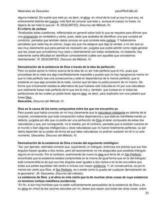 Materiales de Descartes

pacoPRoFeBLoG

alguna material. De suerte que este yo, es decir, el alma, en virtud de la cual yo soy lo que soy, es
enteramente distinta del cuerpo, más fácil de conocer que éste y, aunque el cuerpo no fuese, no
dejaría de ser todo lo que es”. R. DESCARTES, Discurso del Método, IV.
El criterio de certeza:
“Analizadas estas cuestiones, reflexionaba en general sobre todo lo que se requiere para afirmar que
una proposición es verdadera y cierta, pues, dado que acababa de identificar una que cumplía tal
condición, pensaba que también debía conocer en qué consiste esta certeza. Y habiéndome
percatado que nada hay en pienso, luego soy que me asegure que digo la verdad, a no ser que yo
veo muy claramente que para pensar es necesario ser, juzgaba que podía admitir como regla general
que las cosas que concebimos muy clara y distintamente son todas verdaderas; no obstante, hay
solamente cierta dificultad en identificar correctamente cuáles son aquellas que concebimos
distintamente”. R. DESCARTES, Discurso del Método, IV.
Demostración de la existencia de Dios a través de la idea de perfección
Pero no podía opinar lo mismo acerca de la idea de un ser más perfecto que el mío, pues que
procediese de la nada era algo manifiestamente imposible y puesto que no hay repugnancia menor en
que lo más perfecto sea una consecuencia y esté en dependencia de lo menos perfecto, que la
existente en que algo proceda de la nada, concluí que tal idea no podía provenir de mí mismo. De
forma que únicamente restaba la alternativa de que hubiese sido inducida en mí por una naturaleza
que realmente fuese más perfecta de lo que era la mía y, también, que tuviese en sí todas las
perfecciones de las cuales yo podía tener alguna idea, es decir, para explicarlo con una palabra que
fuese Dios..
Descartes, Discurso del Método, IV.
Dios es la causa de los seres compuestos entre los que me encuentro yo
Pero puesto que había conocido en mí muy claramente que la naturaleza inteligente es distinta de la
corporal, considerando que toda composición indica dependencia y que ésta es manifiesta-mente un
defecto, juzgaba por ello que no podía ser una perfección de Dios el estar compuesto de estas dos
naturalezas y que, por consiguiente, no lo estaba; por el contrario, pensaba que si existían cuerpos en
el mundo o bien algunas inteligencias u otras naturalezas que no fueran totalmente perfectas, su ser
debía depender de su poder de forma tal que tales naturalezas no podrían subsistir sin él ni un solo
momento. Descartes: Discurso del Método, IV.
Demostración de la existencia de Dios a través del argumento ontológico:
“Así, por ejemplo, estimaba correcto que, suponiendo un triángulo, entonces era preciso que sus tres
ángulos fuesen iguales a dos rectos, pero tal razonamiento no me aseguraba que existiese triángulo
alguno en el mundo. Por el contrario, examinando de nuevo la idea que tenía de un Ser Perfecto,
encontraba que la existencia estaba comprendida en la misma de igual forma que en la del triángulo
está comprendida la de que sus tres ángulos sean iguales a dos rectos o en la de una esfera que
todas sus partes equidisten del centro e incluso con mayor evidencia. Y, en consecuencia, es por lo
menos tan cierto que Dios, el Ser Perfecto, es o existe como lo pueda ser cualquier demostración de
la geometría”. (R. Descartes, Discurso del método).
La existencia de Dios y el alma es más cierta que la de muchas otras cosas de cuya existencia
no tenemos certeza metafísica (evidencia):
“En fin, si aún hay hombres que no estén suficientemente persuadidos de la existencia de Dios y de
su alma en virtud de las razones aducidas por mí, deseo que sepan que todas las otras cosas, sobre
33

 