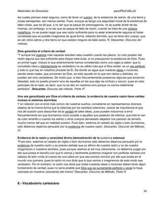 Materiales de Descartes

pacoPRoFeBLoG

las cuales piensan estar seguros, como de tener un cuerpo, de la existencia de astros, de una tierra y
cosas semejantes, son menos ciertas. Pues, aunque se tenga una seguridad moral de la existencia de
tales cosas, que es tal que, a no ser que se peque de extravagancia, no se puede dudar de las
mismas, sin embargo, a no ser que se peque de falta de razón, cuando se trata de una certeza
metafísica, no se puede negar que sea razón suficiente para no estar enteramente seguros el haber
constatado que es posible imaginarse de igual forma, estando dormido, que se tiene otro cuerpo, que
se ven otros astros y otra tierra sin que existan ninguno de tales seres. R. Descartes: Discurso del
método.
Dios garantiza el criterio de verdad:
“Y aunque los ingenios más capaces estudien esta cuestión cuanto les plazca, no creo puedan dar
razón alguna que sea suficiente para disipar esta duda, si no presuponen la existencia de Dios. Pues,
en primer lugar, incluso lo que anteriormente hemos considerado como una regla (a saber: que lo
concebido clara y distintamente es verdadero) no es válido más que si Dios existe, es un ser perfecto
y todo lo que hay en nosotros procede de Él. De donde se sigue que nuestras ideas o nociones,
siendo seres reales, que provienen de Dios, en todo aquello en lo que son claras y distintas, no
pueden ser sino verdaderas. De modo que, si bien frecuentemente poseemos algunas que encierran
falsedad, esto no puede provenir sino de aquellas en las que algo es confuso y oscuro, pues en esto
participan de la nada, es decir, que no se dan en nosotros sino porque no somos totalmente
perfectos”. Descartes: Discurso del método. Parte 4ª.
Una vez garantizado por Dios el criterio de certeza, la evidencia de nuestra razón tiene validez
incluso si estamos dormidos
Y en relación con el error más común de nuestros sueños, consistente en representamos diversos
objetos de la misma forma que la obtenida por los sentidos exteriores, carece de importancia el que
nos dé ocasión para desconfiar de la verdad de tales ideas, pues pueden inducirnos a error
frecuentemente sin que durmamos como sucede a aquellos que padecen de ictericia, que todo lo ven
de color amarillo o cuando los astros u otros cuerpos demasiado alejados nos parecen de tamaño
mucho menor del que en realidad poseen. Pues bien, estemos en estado de vigilia o bien durmamos,
sólo debemos dejarnos persuadir por la evidencia de nuestra razón. Descartes, Discurso del Método,
IV.
Evidencia de la razón y veracidad divina (demostración de la sustancia extensa)
“Pues bien, estemos en estado de vigilia o bien durmamos sólo debemos dejarnos persuadir por la
evidencia de nuestra razón y es preciso señalar que yo afirmo de nuestra razón y no de nuestra
imaginación o nuestros sentidos, pues aunque veamos el sol muy claramente, no debemos juzgar por
ello que posea el tamaño con que lo vemos y facilmente podemos imaginar con perfecta claridad una
cabeza de león unida al cuerpo de una cabra sin que sea preciso concluir por ello que exista en el
mundo una quimera, pues la razón no nos dicta que lo que vemos o imaginemos de este modo sea
verdadero. Por el contrario, la razón nos dicta que todas nuestras ideas o nociones deben tener algún
fundamento de verdad, pues no sería posible que Dios que es sumamente perfecto y veraz la haya
colocado en nosotros careciendo del mismo” Descartes: Discurso de Método. Parte IV

6.- Vocabulario cartesiano
34

 