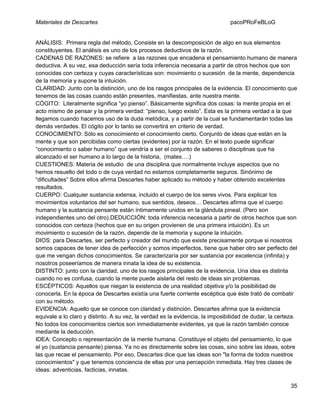 Materiales de Descartes

pacoPRoFeBLoG

ANÁLISIS: Primera regla del método. Consiste en la descomposición de algo en sus elementos
constituyentes. El análisis es uno de los procesos deductivos de la razón.
CADENAS DE RAZONES: se refiere a las razones que encadena el pensamiento humano de manera
deductiva. A su vez, esa deducción sería toda inferencia necesaria a partir de otros hechos que son
conocidas con certeza y cuyas características son: movimiento o sucesión de la mente, dependencia
de la memoria y supone la intuición.
CLARIDAD: Junto con la distinción, uno de los rasgos principales de la evidencia. El conocimiento que
tenemos de las cosas cuando están presentes, manifiestas, ante nuestra mente.
CÓGITO: Literalmente significa “yo pienso”. Básicamente significa dos cosas: la mente propia en el
acto mismo de pensar y la primera verdad: “pienso, luego existo”. Esta es la primera verdad a la que
llegamos cuando hacemos uso de la duda metódica, y a partir de la cual se fundamentarán todas las
demás verdades. El cógito por lo tanto se convertirá en criterio de verdad.
CONOCIMIENTO: Sólo es conocimiento el conocimiento cierto. Conjunto de ideas que están en la
mente y que son percibidas como ciertas (evidentes) por la razón. En el texto puede significar
“conocimiento o saber humano” que vendría a ser el conjunto de saberes o disciplinas que ha
alcanzado el ser humano a lo largo de la historia, (mates….)
CUESTIONES: Materia de estudio de una disciplina que normalmente incluye aspectos que no
hemos resuelto del todo o de cuya verdad no estamos completamente seguros. Sinónimo de
“dificultades” Sobre ellos afirma Descartes haber aplicado su método y haber obtenido excelentes
resultados.
CUERPO: Cualquier sustancia extensa, incluido el cuerpo de los seres vivos. Para explicar los
movimientos voluntarios del ser humano, sus sentidos, deseos… Descartes afirma que el cuerpo
humano y la sustancia pensante están íntimamente unidos en la glándula pineal. (Pero son
independientes uno del otro).DEDUCCIÓN: toda inferencia necesaria a partir de otros hechos que son
conocidos con certeza (hechos que en su origen provienen de una primera intuición). Es un
movimiento o sucesión de la razón, depende de la memoria y supone la intuición.
DIOS: para Descartes, ser perfecto y creador del mundo que existe precisamente porque si nosotros
somos capaces de tener idea de perfección y somos imperfectos, tiene que haber otro ser perfecto del
que me vengan dichos conocimientos. Se caracterizaría por ser sustancia por excelencia (infinita) y
nosotros poseeríamos de manera innata la idea de su existencia.
DISTINTO: junto con la claridad, uno de los rasgos principales de la evidencia. Una idea es distinta
cuando no es confusa, cuando la mente puede aislarla del resto de ideas sin problemas.
ESCÉPTICOS: Aquellos que niegan la existencia de una realidad objetiva y/o la posibilidad de
conocerla. En la época de Descartes existía una fuerte corriente escéptica que éste trató de combatir
con su método.
EVIDENCIA: Aquello que se conoce con claridad y distinción. Descartes afirma que la evidencia
equivale a lo claro y distinto. A su vez, la verdad es la evidencia, la imposibilidad de dudar, la certeza.
No todos los conocimientos ciertos son inmediatamente evidentes, ya que la razón también conoce
mediante la deducción.
IDEA: Concepto o representación de la mente humana. Constituye el objeto del pensamiento, lo que
el yo (sustancia pensante) piensa. Ya no es directamente sobre las cosas, sino sobre las ideas, sobre
las que recae el pensamiento. Por eso, Descartes dice que las ideas son "la forma de todos nuestros
conocimientos" y que tenemos conciencia de ellas por una percepción inmediata. Hay tres clases de
ideas: adventicias, facticias, innatas.
35

 