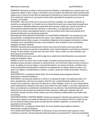 Materiales de Descartes

pacoPRoFeBLoG

INGENIOS: Descartes se refiere a todas las personas (filósofos y entendidos) que, al igual que él, son
capaces de utilizar la razón y llegar a concretar lo que es evidente. No debemos olvidar que Descartes
asegura que no todo el mundo tiene la capacidad de zambullirse de manera profunda en la búsqueda
de la verdad (los ingenios sí) y que quien no tiene dicha capacidad ha de guiarse por los que, al
contrario, sí la poseen.
INTUICIÓN: acto de la mente por el cual vemos de forma inmediata, con claridad y distinción, la
verdad de una proposición. La intuición es la luz natural de la razón que no deja duda de aquello que
comprendemos. Descartes diferencia claramente entre intuición y deducción, siendo la primera un
acto simple de evidencia presente y teniendo un valor básico, y la segunda siendo un acto de
sucesión de la mente y que depende siendo un acto de sucesión de la mente que depende de la
primera (la deducción son intuiciones sucesivas).
NATURALEZA INTELIGENTE:SE REFIERA A LA SUSTANCIA PENSANTE. Se caracteriza por ser
autosuficiente y completamente distinta del cuerpo. Como sabemos la sustancia pensante es la
encargada de pensar ideas y juzgar. La naturaleza inteligente es la encargada de alcanzar la certeza
entendida como imposibilidad de dudar y como evidencia. Será verdadero lo que la naturaleza
inteligente considere evidente.
PENSAR: Descartes llama pensamiento a todo lo que se da en la mente y de lo que cabe ser
consciente, de manera que pensar es equivalente a acto mental mediante el cual tenemos conciencia
de algo. En este sentido, se puede decir que creer, temer, amar o dudar son actos mentales y por
tanto suponen el pensamiento.
PROPOSICIÓN:Juicio en el que se afirma algo de un sujeto,Como dice Descartes una proposición
puede se verdadera o falsa.
RAZÓN: sinónimo de “bona mens” (buen sentido). Facultad innata que permite en el ser humano
establecer juicios correctos y distinguir la verdad del error. Es la misma en todos los seres humanos y
única, se aplique a lo que se aplique, lo que permite adquirir una ciencia universal y también única.
Todo el pensamiento de Descartes consistirá en la búsqueda de un método capaz de conducir a la
razón a su objetivo: la verdad teórica y práctica. La razón posee dos modos de proceder: intuición y
deducción.
SER PERFECTO: La sustancia infinita (Dios). Es el ser perfecto porque aglutina todas las
perfecciones, incluida la existencia.
SUSTANCIA: Una cosa que existe por sí misma y no necesita de nada ni de nadie para existir. Por
tanto, estrictamente, sólo hay una sustancia, Dios.Por ello, cuando Descartes califica al yo o los
cuerpos como sustancias, aplica ese concepto de un modo analógico, pues el yo y los cuerpos tienen
cierta independencia respecto a otros seres, pero ambos han sido creados, y, por tanto, dependen de
Dios. Las sustancias se caracterizan esencialmente por sus atributos. Hay tres(infinitud,pensamiento y
extensión)y por ello tres tipos de sustancias:infinita, pensante y extensa.En segundo lugar, las
sustancias, excepto la infinita, tienen modos, que son las distintas modificaciones que pueden sufrir
los atributos.
SEGURIDAD MORAL=CERTEZA MORAL:Certeza que juzgamos suficiente para guiarnos en nuestra
vida,aunque sepamos que puede ser falsa.Así,los que nunca han estado en Roma no dudan de que
es una ciudad de Italia,aunque podría suceder que les hubiesen engañado. Lo contrario de una
seguridad moral es posible.
SER PERFECTO: La sustancia infinita (Dios). Es el ser perfecto porque aglutina todas las
perfecciones, incluida la existencia.
YO O ALMA=SUSTANCIA PENSANTE. El atributo por el que conocemos esta sustancia, el que
constituye su esencia y del que dependen todas las demás es el pensamiento. Todas las propiedades
36

 