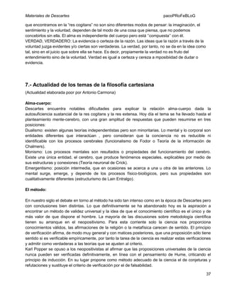 Materiales de Descartes

pacoPRoFeBLoG

que encontramos en la “res cogitans” no son sino diferentes modos de pensar: la imaginación, el
sentimiento y la voluntad, dependen de tal modo de una cosa que piensa, que no podemos
concebirlos sin ella. El alma es independiente del cuerpo pero está „‟compuesta‟‟ con él.
VERDAD, VERDADERO: La evidencia o certeza de la razón. Las ideas que la razón a través de la
voluntad juzga evidentes y/o ciertas son verdaderas. La verdad, por tanto, no se da en la idea como
tal, sino en el juicio que sobre ella se hace. Es decir, propiamente la verdad no es fruto del
entendimiento sino de la voluntad. Verdad es igual a certeza y cereza a mposibiidad de dudar o
evidencia.

7.- Actualidad de los temas de la filosofía cartesiana
(Actualidad elaborada poor por Antonio Carmona)
Alma-cuerpo:
Descartes encuentra notables dificultades para explicar la relación alma-cuerpo dada la
autosuficiencia sustancial de la res cogitans y la res extensa. Hoy día el tema se ha llevado hasta el
planteamiento mente-cerebro, con una gran amplitud de respuestas que pueden resumirse en tres
posiciones:
Dualismo: existen algunas teorías independentistas pero son minoritarias. Lo mental y lo corporal son
entidades diferentes que interactúan , pero consideran que la conciencia no es reducible ni
identificable con los procesos cerebrales (funcionalismo de Fodor o Teoría de la información de
Chalmers).
Monismo: Los procesos mentales son resultados o propiedades del funcionamiento del cerebro.
Existe una única entidad, el cerebro, que produce fenómenos especiales, explicables por medio de
sus estructuras y conexiones (Teoría neuronal de Crick).
Emergentismo: posición intermedia, que en ocasiones se acerca a una u otra de las anteriores. Lo
mental surge, emerge, y depende de los procesos físico-biológicos, pero sus propiedades son
cualitativamente diferentes (estructurismo de Lain Entralgo).
El método:
En nuestro siglo el debate en torno al método ha sido tan intenso como en la época de Descartes pero
con conclusiones bien distintas. Lo que definitivamente se ha abandonado hoy es la aspiración a
encontrar un método de validez universal y la idea de que el conocimiento científico es el único y de
más valor de que dispone el hombre. La mayoría de las discusiones sobre metodología científica
tienen su arranque en el neopositivismo. Para esta corriente solo la ciencia nos proporciona
conocimientos válidos, las afirmaciones de la religión o la metafísica carecen de sentido. El principio
de verificación afirma, de modo muy general y con matices posteriores, que una proposición sólo tiene
sentido si es verificable empíricamente, por tanto la tarea de la ciencia es realizar estas verificaciones
y admitir como verdaderas a las teorías que se ajusten al criterio.
Karl Popper se opuso a los neopositivistas al afirmar que las proposiciones universales de la ciencia
nunca pueden ser verificadas definitivamente, en línea con el pensamiento de Hume, criticando el
principio de inducción. En su lugar propone como método adecuado de la ciencia el de conjeturas y
refutaciones y sustituye el criterio de verificación por el de falsabilidad.
37

 