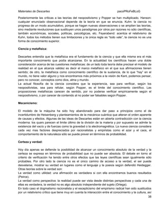 Materiales de Descartes

pacoPRoFeBLoG

Posteriormente las críticas a las teorías del neopositivismo y Popper se han multiplicado. Hanson:
cualquier enunciado observacional depende de la teoría en que se enuncia. Kuhn: la ciencia no
progresa de un modo acumulativo, porque se hagan nuevas observaciones o se amplíen las teorías,
sino mediante revoluciones que sustituyen unos paradigmas por otros por razones no sólo científicas,
también económicas, sociales, políticas, psicológicas, etc. Feyerabend: acentúa el relativismo de
Kuhn, todos los métodos tienen sus limitaciones y la única regla es “todo vale”, la ciencia no es una
forma de conocimiento superior.
Ciencia y metafísica:
Descartes entendía que la metafísica era el fundamento de la ciencia y que ella misma era el más
importante conocimiento que podía alcanzarse. En la actualidad los científicos hacen una doble
consideración acerca de las cuestiones metafísicas: de un lado toda teoría debe precisar el modelo de
realidad en el que alcanza validez es decir el marco metafísico en el que sus afirmaciones tienen
sentido; de otro, la metafísica como conocimiento científico de la sustancia, de lo que “hay” en el
mundo, no tiene valor alguno y nos encontramos más próximos a la visión de Kant, podemos pensar,
pero no conocer, conceptos como dios, alma y mundo.
La actual filosofía de la ciencia considera que la experiencia, sea para verificar, según los
neopositivistas, sea para refutar, según Popper, es el limite del conocimiento científico. Las
proposiciones metafísicas carecen de sentido, por no poderse verificar empíricamente según el
neopositivismo, o por carecer de contenido al no poder ser falsables según Popper.
Mecanicismo:
El modelo de la máquina ha sido hoy abandonado para dar paso a principios como el de
incertidumbre de Heisenberg y planteamientos de la mecánica cuántica que alteran el orden aparente
de causas y efectos. Algunas de las ideas de Descartes están en abierta contradicción con la ciencia
moderna: los quars parecen el limite último de la división de la materia y por supuesto se admite la
existencia del vacío y de fuerzas como la gravedad o la electromagnética. La nueva ciencia considera
cada vez mas factores despreciados por racionalistas y empiristas como el azar y el caos, el
comportamiento de la naturaleza sólo se puede prever en términos de probabilidad.
Certeza y verdad:
Hoy día apenas se defiende la posibilidad de alcanzar un conocimiento absoluto de la verdad y la
certeza se expresa en términos de probabilidad que no puede ser absoluta. El debate en torno al
criterio de verificación ha tenido entre otros efectos que las leyes científicas sean igualmente sólo
probables. Por otro lado la ciencia no es el único camino de acceso a la verdad, el ser puede
desvelarse, mostrar su verdad en lugares como el lenguaje y la poesía según defendió Heidegger.
Otras teorías sobre la verdad son:
La verdad como utilidad: una afirmación es verdadera si con ella encontramos buenos resultados
(Peirce).
La verdad como perspectiva: la realidad puede ser vista desde distintas perspectivas y cada una de
ellas es verdadera, la verdad no es algo absoluto independiente del sujeto (Ortega).
En todo caso el dogmatismo racionalista y el escepticismo del empirismo radical han sido sustituidos
por un relativismo crítico que tiene muy en cuenta la interacción entre el conocimiento y la cultura, así
38

 