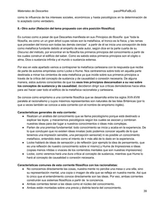 Materiales de Descartes

pacoPRoFeBLoG

como la influencia de los intereses sociales, económicos y hasta psicológicos en la determinación de
lo aceptado como verdadero.
8.- Otro autor (Relación del tema propuesto con otra posición filosófica)
Es curioso como a pesar de que Descartes manifiesta en sus Principios de filosofía que “toda la
filosofía, es como un un gran árbol cuyas raíces son la metafísica, el tronco es la física, y las ramas
que proceden del tronco son todas las demás ciencias” a partir de él se inicia una concepción de ésta
como metafísica fundante debido al empeño de este autor, según dice en la parte cuarta de su
Discurso del método, por encontrar en la filosofía los primeros principios del conocimiento a partir de
los cuales construir el edificio del saber. Como es sabido estos primeros principios son el cógito o
alma, Dios o sustancia infinita y el mundo o sustancia extensa.
Por eso en este apartado vamos a contraponer la metafísica cartesiana con la respuesta que recibe
de parte de autores empiristas como Locke o Hume. Nos centraremos sobre todo en aquella parte
destinada a minar los cimientos de esta metafísica ya que incide sobre sus primeros principios a
través de la crítica del concepto de sustancia y de causalidad o conexión necesaria. De alguna
manera, estos autores conscientes de que los esos tres principios descansaban a su vez sobre
los conceptos de sustancia y de causalidad, decidieron dirigir sus críticas demoledoras hacia ellos
para así hacer caer todo el edificio de la metafísica racionalista y cartesiana.
Se conoce como empirismo a una corriente filosófica que se desarrolla entre los siglos XVII-XVIII
paralela al racionalismo y cuyos máximos representantes son naturales de las Islas Británicas (por lo
que a veces también se conoce a esta corriente con el nombre de empirismo inglés).
Características generales de esta corriente:
● Realizan un análisis del conocimiento que se llama psicologísmo porque está destinado a
explicar las leyes y mecanismos psicológicos según los cuales se asocian y combinan
nuestras ideas para dar lugar a nuestros conocimientos o ideas más complejas.
● Parten de una premisa fundamental: todo conocimiento se inicia y acaba en la experiencia. De
lo que concluyen que no existen ideas innatas (solo podemos conocer aquello de lo que
tenemos una impresión sensible, una percepción sensorial) ni es posible un conocimiento
metafísico, entendido éste como el intento de ir más allá de lo dado en la experiencia.
● Locke hablará de ideas de sensación y de reflexión (por ejemplo la idea de pensamiento, que
es una reflexión de nuestro conocimiento sobre sí mismo) y Hume de Impresiones e ideas
(copias menos nítidas o vivaces de los contenidos mentales que son nuestras impresiones)
● Locke, como veremos hará una dura crítica al concepto de sustancia, mientras que Hume lo
hará al concepto de causalidad o conexión necesaria.
Características comunes de esta corriente filosófica con los racionalistas:
● No conocemos directamente las cosas, nuestra mente no percibe una mesa o una silla, sino
su representación mental, una copia o imagen de ella que se refleja en nuestra mente. Así que
lo único que el entendimiento conoce directamente son las ideas. Por eso, ambas corrientes
construirán sus sistemas filosóficos a partir de la conciencia.
● Ambas corrientes tienen a las ideas como el núcleo del conocimiento.
● Ambas están montadas sobre una previa y distinta teoría del conocimiento.
39

 
