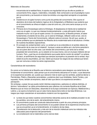 Materiales de Descartes

●

●

●

pacoPRoFeBLoG

mecanicista de la realidad física, le aporta una regularidad tal que de ella es posible un
conocimiento firme, seguro, matemático, indudable. Éste comenzará a ser el paradigma nuevo
del conocimiento y se buscará en todos los ámbitos una seguridad semejante a la aportada
por él.
Insistencia en el sujeto humano como punto de partida del conocimiento. Ello supone el
abandono de la tesis del realismo ingenuo de la Antigüedad y el Medioevo que sostenía que
en el conocimiento se ofrece el objeto o cosa tal como es, y tal como sería aunque yo no lo
conociera.
Primacía de la Gnoseología sobre la Ontología. Al desplazarse el interés de la realidad tal
como es al sujeto. Lo que nos interesa fundamentalmente –y esta afirmación habría que
matizarla mucho- es lo que el sujeto conoce. En consecuencia, la filosofía primera, el saber
fundamental y fundante de los otros, ya no será la Ontología, reflexión sobre el ser, sino la
Gnoseología o Teoría del Conocimiento, reflexión sobre el conocer. De ahí que, quizás, el
primer problema que se plantearán los filósofos de la modernidad será el del alcance o límites
de nuestras facultades cognoscitivas.
El concepto de verdad también varía. La verdad ya no es entendida en el sentido clásico de
“adecuación de la cosa con el intelecto”. Aunque a veces se defina así o de forma parecida lo
que se quiere decir es otra cosa. Las riendas del conocimiento y por tanto de la verdad,
propiedad del conocimiento, ya no estarán en la cosa misma, sino en el propio intelecto del ser
humano. Pero, ¿qué hay en el entendimiento que pueda darme noción de verdad? La certeza.
Es decir, el sentimiento de seguridad que siempre acompaña a la posesión de la verdad. Aquí
estará el punto arquimédico, por eso, habrá que buscar los rasgos de esa certeza que tienen
que ser comunes a todos los seres cognoscentes.

Características del racionalismo
Es común en la historia de la filosofía usar el término racionalismo para designar una cierta forma de
fundamentar el conocimiento: cabe pensar que el conocimiento descansa en la razón, o que descansa
en la experiencia sensible; así, puesto que valoraron más la razón que los sentidos, podemos llamar a
Parménides, Platón y Descartes racionalistas; y podemos decir que Aristóteles, Santo Tomás y, por
supuesto, Hume, tienden al empirismo, dado el valor que dieron a la experiencia sensible o
percepción.
Sin embargo, a pesar de que pueda recibir distintas acepciones y aplicarse en esferas distintas, el
término “racionalismo” se utiliza primordialmente para referirse a la corriente filosófica de la Edad
Moderna que se inicia con Descartes, desarrolla en la Europa continental con Spinoza, Malebranche y
Leibniz, y se opone al empirismo que en esta misma época tiene éxito en las Islas Británicas. Los
rasgos que mejor caracterizan al racionalismo moderno son los siguientes:
●
●
●
●
●

La tesis de que todos nuestros conocimientos relevantes acerca de la realidad proceden no de
los sentidos, sino de la razón, del entendimiento mismo.
El conocimiento puede ser construido deductivamente a partir de unos primeros principios.
Los primeros principios del conocimiento no se pueden extraer de la experiencia empírica sino
que se encuentran ya en el entendimiento: el innatismo de las ideas.
Consideración de la deducción y más aún de la intuición intelectual como los métodos más
adecuados para el ejercicio del pensamiento.
La consideración de la matemática como ciencia ideal.
4

 