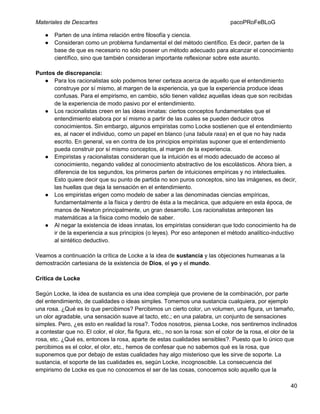 Materiales de Descartes
●
●

pacoPRoFeBLoG

Parten de una íntima relación entre filosofía y ciencia.
Consideran como un problema fundamental el del método científico. Es decir, parten de la
base de que es necesario no sólo poseer un método adecuado para alcanzar el conocimiento
científico, sino que también consideran importante reflexionar sobre este asunto.

Puntos de discrepancia:
● Para los racionalistas solo podemos tener certeza acerca de aquello que el entendimiento
construye por sí mismo, al margen de la experiencia, ya que la experiencia produce ideas
confusas. Para el empirismo, en cambio, sólo tienen validez aquellas ideas que son recibidas
de la experiencia de modo pasivo por el entendimiento.
● Los racionalistas creen en las ideas innatas: ciertos conceptos fundamentales que el
entendimiento elabora por sí mismo a partir de las cuales se pueden deducir otros
conocimientos. Sin embargo, algunos empiristas como Locke sostienen que el entendimiento
es, al nacer el individuo, como un papel en blanco (una tabula rasa) en el que no hay nada
escrito. En general, va en contra de los principios empiristas suponer que el entendimiento
pueda construir por sí mismo conceptos, al margen de la experiencia.
● Empiristas y racionalistas consideran que la intuición es el modo adecuado de acceso al
conocimiento, negando validez al conocimiento abstractivo de los escolásticos. Ahora bien, a
diferencia de los segundos, los primeros parten de intuiciones empíricas y no intelectuales.
Esto quiere decir que su punto de partida no son puros conceptos, sino las imágenes, es decir,
las huellas que deja la sensación en el entendimiento.
● Los empiristas erigen como modelo de saber a las denominadas ciencias empíricas,
fundamentalmente a la física y dentro de ésta a la mecánica, que adquiere en esta época, de
manos de Newton principalmente, un gran desarrollo. Los racionalistas anteponen las
matemáticas a la física como modelo de saber.
● Al negar la existencia de ideas innatas, los empiristas consideran que todo conocimiento ha de
ir de la experiencia a sus principios (o leyes). Por eso anteponen el método analítico-inductivo
al sintético deductivo.
Veamos a continuación la crítica de Locke a la idea de sustancia y las objeciones humeanas a la
demostración cartesiana de la existencia de Dios, el yo y el mundo.
Crítica de Locke
Según Locke, la idea de sustancia es una idea compleja que proviene de la combinación, por parte
del entendimiento, de cualidades o ideas simples. Tomemos una sustancia cualquiera, por ejemplo
una rosa. ¿Qué es lo que percibimos? Percibimos un cierto color, un volumen, una figura, un tamaño,
un olor agradable, una sensación suave al tacto, etc.; en una palabra, un conjunto de sensaciones
simples. Pero, ¿es esto en realidad la rosa?. Todos nosotros, piensa Locke, nos sentiremos inclinados
a contestar que no. El color, el olor, fla figura, etc., no son la rosa: son el color de la rosa, el olor de la
rosa, etc. ¿Qué es, entonces la rosa, aparte de estas cualidades sensibles?. Puesto que lo único que
percibimos es el color, el olor, etc., hemos de confesar que no sabemos qué es la rosa, que
suponemos que por debajo de estas cualidades hay algo misterioso que les sirve de soporte. La
sustancia, el soporte de las cualidades es, según Locke, incognoscible. La consecuencia del
empirismo de Locke es que no conocemos el ser de las cosas, conocemos solo aquello que la
40

 