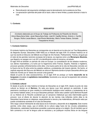 Materiales de Descartes
●
●

pacoPRoFeBLoG

Reivindicación del argumento ontológico para la demostración de la existencia de Dios.
La apreciación optimista del poder de la razón, ésta no tiene límites y puede alcanzar a todo lo
real.

1.- Contexto
DESCARTES
(Contexto elaborado por el Grupo de Trabajo de Profesores de Filosofía de Almería:
Arturo Bascuñana Soler, Javier Bascuñana Soler, José M. Capillla Gómez, Antonio J. Carrillo
Burgos, Rufino Lecea Blanco, José Rivera Menéndez, María Teresa Solana, Gonzalo
Trespaderne Arnaiz)
1. Contexto histórico
El contexto histórico de Descartes se corresponde con el descrito en la obra de Los Tres Mosqueteros
de Alejandro Dumas. Descartes (1596-1650) es un filósofo del siglo XVII. El contexto histórico en el
que fue escrito el Discurso del Método es el Siglo de Oro francés. Políticamente, Francia, al igual que
el resto de las grandes naciones europeas de la época, se organiza como una Monarquía Absoluta,
que llegará a su apogeo con Luis XIV y la identificación entre el monarca y el estado.
El siglo XVII es también un período de crisis en Europa: La consolidación de los estados modernos,
sus afanes imperialistas y la lucha por la hegemonía entre Francia, España, Holanda e Inglaterra,
provocan grandes enfrentamientos entre ellos. Una buena parte de la vida de Descartes coincide con
la Guerra de los 30 años entre los estados católicos y protestantes del imperio alemán. De hecho, el
capítulo segundo del Discurso del Método se ubica en Alemania donde el propio Descartes afirma que
había ido movido por el “deseo de conocer unas guerras”.
Desde el punto de vista socioeconómico, en el siglo XVII se produjo un fuerte desarrollo de la
burguesía vinculada al capitalismo mercantilista, favorecido a su vez por la expansión del comercio
marítimo y colonial.
2. Contexto cultural
Si desde el punto de vista histórico el tiempo de Descartes es el siglo XVII, desde el punto de vista
cultural su tiempo es el Barroco. Es esta una época cuyo tono general es pesimista. A este
pesimismo contribuye en gran medida la confrontación teológica entre católicos y protestantes de la
que hemos hablado antes y en la que Descartes participó. Sobre esta cuestión opina Bertrand Russell
en su Historia de la Filosofía occidental que el cansancio intelectual que esta interminable guerra
provocó, tuvo el efecto de desviar la atención de las mentes más brillantes (entre ellas la de
Descartes) hacia temas no religiosos, especialmente la ciencia y las matemáticas, afirmación esta que
puede considerarse acertada en el caso de Descartes.
Otro rasgo cultural interesante de esta época es la invención y desarrollo de la imprenta. Este invento
permite, entre otras cosas, que el ámbito de la cultura salga fuera de los círculos eclesiásticos
(Monasterios, catedrales) haciéndose accesible a personas ajenas a la religión. De ahí también que el
latín comience a no ser la lengua culta en exclusiva y se publiquen muchos libros en las lenguas
5

 