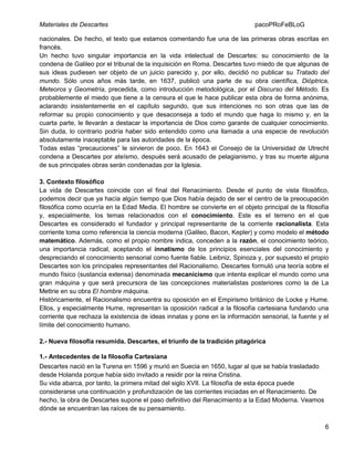 Materiales de Descartes

pacoPRoFeBLoG

nacionales. De hecho, el texto que estamos comentando fue una de las primeras obras escritas en
francés.
Un hecho tuvo singular importancia en la vida intelectual de Descartes: su conocimiento de la
condena de Galileo por el tribunal de la inquisición en Roma. Descartes tuvo miedo de que algunas de
sus ideas pudiesen ser objeto de un juicio parecido y, por ello, decidió no publicar su Tratado del
mundo. Sólo unos años más tarde, en 1637, publicó una parte de su obra científica, Dióptrica,
Meteoros y Geometría, precedida, como introducción metodológica, por el Discurso del Método. Es
probablemente el miedo que tiene a la censura el que le hace publicar esta obra de forma anónima,
aclarando insistentemente en el capítulo segundo, que sus intenciones no son otras que las de
reformar su propio conocimiento y que desaconseja a todo el mundo que haga lo mismo y, en la
cuarta parte, le llevarán a destacar la importancia de Dios como garante de cualquier conocimiento.
Sin duda, lo contrario podría haber sido entendido como una llamada a una especie de revolución
absolutamente inaceptable para las autoridades de la época.
Todas estas “precauciones” le sirvieron de poco. En 1643 el Consejo de la Universidad de Utrecht
condena a Descartes por ateísmo, después será acusado de pelagianismo, y tras su muerte alguna
de sus principales obras serán condenadas por la Iglesia.
3. Contexto filosófico
La vida de Descartes coincide con el final del Renacimiento. Desde el punto de vista filosófico,
podemos decir que ya hacía algún tiempo que Dios había dejado de ser el centro de la preocupación
filosófica como ocurría en la Edad Media. El hombre se convierte en el objeto principal de la filosofía
y, especialmente, los temas relacionados con el conocimiento. Este es el terreno en el que
Descartes es considerado el fundador y principal representante de la corriente racionalista. Esta
corriente toma como referencia la ciencia moderna (Galileo, Bacon, Kepler) y como modelo el método
matemático. Además, como el propio nombre indica, conceden a la razón, el conocimiento teórico,
una importancia radical, aceptando el innatismo de los principios esenciales del conocimiento y
despreciando el conocimiento sensorial como fuente fiable. Leibniz, Spinoza y, por supuesto el propio
Descartes son los principales representantes del Racionalismo. Descartes formuló una teoría sobre el
mundo físico (sustancia extensa) denominada mecanicismo que intenta explicar el mundo como una
gran máquina y que será precursora de las concepciones materialistas posteriores como la de La
Mettrie en su obra El hombre máquina.
Históricamente, el Racionalismo encuentra su oposición en el Empirismo británico de Locke y Hume.
Ellos, y especialmente Hume, representan la oposición radical a la filosofía cartesiana fundando una
corriente que rechaza la existencia de ideas innatas y pone en la información sensorial, la fuente y el
límite del conocimiento humano.
2.- Nueva filosofía resumida. Descartes, el triunfo de la tradición pitagórica
1.- Antecedentes de la filosofía Cartesiana
Descartes nació en la Turena en 1596 y murió en Suecia en 1650, lugar al que se había trasladado
desde Holanda porque había sido invitado a residir por la reina Cristina.
Su vida abarca, por tanto, la primera mitad del siglo XVII. La filosofía de esta época puede
considerarse una continuación y profundización de las corrientes iniciadas en el Renacimiento. De
hecho, la obra de Descartes supone el paso definitivo del Renacimiento a la Edad Moderna. Veamos
dónde se encuentran las raíces de su pensamiento.
6

 