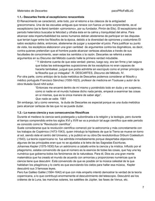 Materiales de Descartes

pacoPRoFeBLoG

1.1.- Descartes frente al escepticismo renacentista
El Renacimiento se caracterizó, ante todo, por el retorno a los clásicos de la antigüedad
grecorromana. Una de las escuelas antiguas que renace con fuerza un tanto sorprendente, es el
escepticismo (se le llamó también «pirronismo», por su fundador, Pirrón de Elis). El escepticismo del
periodo helenístico buscaba la felicidad y cifraba ésta en la calma y tranquilidad del alma. Para
alcanzar esta imperturbabilidad los seres humanos debían abstenerse de participar en las disputas
que tenían lugar entre los filósofos de la época, debido a la diversidad de opiniones y costumbres El
sabio escéptico debía, entonces, abstenerse de juzgar y suspender el juicio. Para justificar su punto
de vista, los escépticos elaboraron una gran cantidad de argumentos contra los dogmáticos, es decir,
contra quienes pretendían que el hombre puede alcanzar certezas absolutas a través de sus
facultades de conocimiento, sean estas los sentidos o la razón. Descartes se referirá a estos
argumentos en su Discurso del Método cuando halle la primera verdad indudable.
“ Y dándome cuenta de que esta verdad: pienso, luego soy, era tan firme y tan segura
que todas las extravagantes suposiciones de los escépticos no eran capaces de
hacerla tambalear, juzgué que podía admitirla sin escrúpulo como el primer principio de
la filosofía que yo indagaba”. R. DESCARTES, Discurso del Método, IV.
Por otra parte, como anticipo de la duda metódica de Descartes podemos considerar al filósofo y
médico portugués Francisco Sánchez (1550-1623), profesor de medicina en Toulouse y autor de la
obra titulada Quod nihil scitur.
“Entonces me encerré dentro de mí mismo y poniéndolo todo en duda y en suspenso,
como si nadie en el mundo hubiese dicho nada jamás, empecé a examinar las cosas
en sí mismas, que es la única manera de saber algo”.
Que nada se sabe. 1581
Sin embargo, tal y como veremos, la duda de Descartes es especial porque es una duda metódica
para alcanzar certezas de las que no se puede dudar.
1.2.- La nueva ciencia y sus consecuencias filosóficas
Durante el medievo la ciencia será postergada y subordinada a la religión y la teología, pero durante
el tiempo comprendido entre los siglos XVI y XVII se va a producir tal auge científico que este periodo
es conocido como la “Revolución científica”.
Suele considerarse que la revolución científica comenzó por la astronomía y más concretamente con
los trabajos de Copérnico (1473-1543), quien introdujo la hipótesis de que la Tierra se mueve en torno
al sol, siendo éste el centro del Universo, y la publicó en su obra De revolutionibus Orbium Coelestium
(1543). La teoría copernicana no fue admitida inmediatamente porque despertaba objeciones,
algunas de las principales eran que no se ajustaba a la letra de las Sagradas Escrituras.
Johannes Kepler (1575-1630) fue un astrónomo a caballo entre la ciencia y la mística. Influido por el
pitagorismo, estaba convencido de que el número es la esencia de todas las cosas, que hay una ley
numérica que gobierna todos los fenómenos de la naturaleza. Para él, Dios es una gran mente
matemática que ha creado el mundo de acuerdo con armonías y proporciones numéricas que la
ciencia tiene que descubrir. Está convencido de que es posible oir la música celestial de la que
hablaban los pitagóricos y lo cierto es que escrutando los cielos para hallar esa música, Kepler
descubrió sus 3 famosas leyes.
Pero fue Galileo Galilei (1564-1642) el que con más empeño intentó demostrar la verdad de la teoría
copernicana, a lo que contribuyó enormemente el descubrimiento del telescopio. Descubrió así los
cráteres de la Luna, las manchas solares, los satélites de Júpiter, las fases de Venus, etc.
7

 