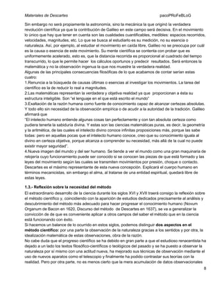 Materiales de Descartes

pacoPRoFeBLoG

Sin embargo no será propiamente la astronomía, sino la mecánica la que originó la verdadera
revolución científica ya que la contribución de Galileo en este campo será decisiva. En el movimiento
lo único que hay que tener en cuenta son las cualidades cuantificables, medibles: espacios recorridos,
velocidades, magnitudes, etc. Lo que se busca al estudiarlo es su medición, no su esencia o
naturaleza. Así, por ejemplo, al estudiar el movimiento en caída libre, Galileo no se preocupa por cuál
es la causa o esencia de este movimiento. Su mente científica se contenta con probar que es
uniformemente acelerado, esto es, que la distancia recorrida es proporcional al cuadrado del tiempo
transcurrido, lo que le permite hacer los cálculos oportunos y predecir resultados. Será entonces la
matemática y no la observación ingenua la que nos muestre la verdadera realidad.
Algunas de las principales consecuencias filosóficas de lo que acabamos de contar serían estas
cuatro:
1.Renuncia a la búsqueda de causas últimas o esencias al investigar los movimientos. La tarea del
científico es la de reducir lo real a magnitudes.
2.Las matemáticas representan la verdadera y objetiva realidad ya que proporcionan a ésta su
estructura inteligible. Son “el lenguaje en el que está escrito el mundo”
3.Exaltación de la razón humana como fuente de conocimiento capaz de alcanzar certezas absolutas.
Y todo ello sin necesidad de la observación empírica o de acudir a la autoridad de la tradición. Galileo
afirmará que
“El intelecto humano entiende algunas cosas tan perfectamente y con tan absoluta certeza como
pudiera tenerla la sabiduría divina. Y estas son las ciencias matemáticas puras, es decir, la geometría
y la aritmética, de las cuales el intelecto divino conoce infinitas proposiciones más, porque las sabe
todas: pero en aquellas pocas que el intelecto humano conoce, creo que su conocimiento iguala al
divino en certeza objetiva, porque alcanza a comprender su necesidad, más allá de la cual no puede
existir mayor seguridad”.
4.Nueva imagen del mundo y del ser humano. Se tiende a ver el mundo como una gran maquinaria de
relojería cuyo funcionamiento puede ser conocido si se conocen las piezas de que está formado y las
leyes del movimiento según las cuales se transmiten movimientos por presión, choque o contacto.
Descartes es el máximo representante de esta nueva concepción. Explicará el cuerpo humano en
términos mecanicistas, sin embargo el alma, al tratarse de una entidad espiritual, quedará libre de
estas leyes.
1.3.- Reflexión sobre la necesidad del método
El extraordinario desarrollo de la ciencia durante los siglos XVI y XVII traerá consigo la reflexión sobre
el método científico y, coincidiendo con la aparición de estudios dedicados precisamente al análisis y
descubrimiento del método más adecuado para hacer progresar el conocimiento humano (Novum
Organum de Bacon en 1620, Discurso del método de Descartes en 1637), se va a generalizar la
convicción de de que es conveniente aplicar a otros campos del saber el método que en la ciencia
está funcionando con éxito.
Si hacemos un balance de lo ocurrido en estos siglos, podemos distinguir dos aspectos en el
método científico: por una parte la observación de la naturaleza gracias a los sentidos y por otra, la
idealización matemática de estas observaciones, obra de la razón.
No cabe duda que el progreso científico se ha debido en gran parte a que el estudioso renacentista ha
dejado a un lado los textos filosófico-científicos o teológicos del pasado y se ha puesto a observar la
naturaleza por sí mismo con una actitud nueva, ha mejorado sus técnicas de observación mediante el
uso de nuevos aparatos como el telescopio y finalmente ha podido contrastar sus teorías con la
realidad. Pero por otra parte, no es menos cierto que la mera acumulación de datos observacionales
8

 