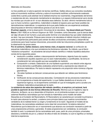 Materiales de Descartes

pacoPRoFeBLoG

no hizo posible por sí sola la aparición de teorías científicas. Galileo obtuvo sus conocidos resultados
sobre el movimiento rectilíneo uniforme y sobre el movimiento rectilíneo uniformemente acelerado
(caída libre) cuando pudo abstraer de la realidad empírica los rozamientos, irregularidades del terreno
o resistencias del aire, reduciendo mentalmente la naturaleza a un espacio tridimensional vacío donde
los móviles que circulan en él no son afectados esos defectos. Es decir, eliminó mentalmente todo lo
que no fuera numérico o geométrico, matemátizó e idealizó el espacio para que hacer posibles las
demostraciones matemáticas. La experiecia de la que parte Galileo es una experiencia analizada,
descompuesta en términos matemáticos gracias al uso de la razón.
El primer aspecto, el de la observación minuciosa de la naturaleza, fue desarrollado por Francis
Bacon (1561-1626) en su Novum Organum de 1620. Considera, como Descartes, que la ciencia debe
ser algo útil para el ser humano y que para poder dominar a la naturaleza hay que saber obedecerla,
es decir, hay que conocerla. Propuso para conocer a la naturaleza el método inductivo (método que
parte de experiencias particulares para extraer de ellas conclusiones universales) y desarrolló las
condiciones para hacer buenas inducciones, procurando evitar las inducciones precipitadas a partir de
la observación de pocos casos.
Por el contrario, Galileo destacó, como hemos visto, el aspecto racional, la confección de
esquemas matemáticos a los que sometemos los fenómenos naturales. Su método, que el llamó
“resolutivo-compositivo” -el precedente del actual método científico o método hipotético-deductivoconsta de los siguientes pasos:
● resolución o análisis: análisis o descomposición del fenómeno, dejando fuera de nuestra
consideración aquellos aspectos que no sean matematizables o cuantificables. Se toma en
consideración tan solo aquello que sea susceptible de medición.
● Composición o síntesis. Elaboración de una hipótesis suponiendo una relación entre algunos
de los elementos cuantificables analizados anteriormente y expresando esa relación en
términos matemáticos. Por tanto la relación representa una proporción entre números o figuras
geométricas.
● De estas hipótesis se deducen consecuencias que deberán ser válidas para fenómenos
futuros.
● Verificación de las consecuencias deducidas. Contrastación de las previsiones matemáticas
con la experiencia a través del experimento. Lo que Galileo desdeña es el recurso a la
experiencia ingenua, no al experimento controlado en que el investigador pone a prueba una
hipótesis matemática proyectada por la razón.
La existencia de estos dos aspectos del método científico, el empírico y el racional, hará
posible la aparición de dos formas diferentes de filosofía. Mientras que en Inglaterra, bajo la
influencia de Bacon, se va a desarrollar el Empirismo, en el continente europeo van a surgir
sistemas filosóficos racionalistas que han tomado la matemática como modelo del saber.
Descartes es el fundador del Racionalismo. El Racionalismo se caracteriza por conceder la primacía a
la razón para alcanzar la verdad, y sostiene como principio básico que nuestros conocimientos
verdaderos de la realidad tienen su origen y fundamento en la razón. Siguiendo el modelo de las
matemáticas, los racionalistas establecen como ideal del conocimiento “el sistema deductivo”.
Recordemos que la deducción es un razonamiento que alcanza una conclusión necesaria a partir de
unas proposiciones primeras y generales. Si estas proposiciones son verdaderas, la conclusión
también lo será. La pretensión de los racionalistas será, pues, partir de unos principios universales,
absolutos y evidentes de por sí, y deducir de ellos el resto de verdades, lo cual no significa un rechazo
total de la experiencia.
9

 