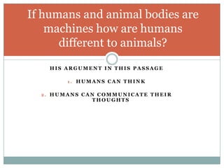 If humans and animal bodies are
    machines how are humans
      different to animals?
    HIS ARGUMENT IN THIS PASSAGE

        1. HUMANS CAN THINK


  2. HUMANS CAN COMMUNICATE THEIR
              THOUGHTS
 
