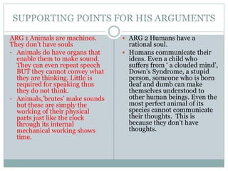 SUPPORTING POINTS FOR HIS ARGUMENTS
ARG 1 Animals are machines.       ARG 2 Humans have a
They don’t have souls              rational soul.
• Animals do have organs that     Humans communicate their
  enable them to make sound.       ideas. Even a child who
  They can even repeat speech      suffers from ‘ a clouded mind’,
  BUT they cannot convey what      Down’s Syndrome, a stupid
  they are thinking. Little is     person, someone who is born
  required for speaking thus       deaf and dumb can make
  they do not think.               themselves understood to
• Animals,’brutes’ make sounds     other human beings. Even the
  but these are simply the         most perfect animal of its
  working of their physical        species cannot communicate
  parts just like the clock        their thoughts. This is
  through its internal             because they don’t have
  mechanical working shows         thoughts.
  time.
 