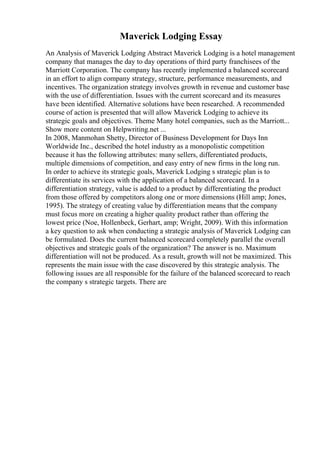 Maverick Lodging Essay
An Analysis of Maverick Lodging Abstract Maverick Lodging is a hotel management
company that manages the day to day operations of third party franchisees of the
Marriott Corporation. The company has recently implemented a balanced scorecard
in an effort to align company strategy, structure, performance measurements, and
incentives. The organization strategy involves growth in revenue and customer base
with the use of differentiation. Issues with the current scorecard and its measures
have been identified. Alternative solutions have been researched. A recommended
course of action is presented that will allow Maverick Lodging to achieve its
strategic goals and objectives. Theme Many hotel companies, such as the Marriott...
Show more content on Helpwriting.net ...
In 2008, Manmohan Shetty, Director of Business Development for Days Inn
Worldwide Inc., described the hotel industry as a monopolistic competition
because it has the following attributes: many sellers, differentiated products,
multiple dimensions of competition, and easy entry of new firms in the long run.
In order to achieve its strategic goals, Maverick Lodging s strategic plan is to
differentiate its services with the application of a balanced scorecard. In a
differentiation strategy, value is added to a product by differentiating the product
from those offered by competitors along one or more dimensions (Hill amp; Jones,
1995). The strategy of creating value by differentiation means that the company
must focus more on creating a higher quality product rather than offering the
lowest price (Noe, Hollenbeck, Gerhart, amp; Wright, 2009). With this information
a key question to ask when conducting a strategic analysis of Maverick Lodging can
be formulated. Does the current balanced scorecard completely parallel the overall
objectives and strategic goals of the organization? The answer is no. Maximum
differentiation will not be produced. As a result, growth will not be maximized. This
represents the main issue with the case discovered by this strategic analysis. The
following issues are all responsible for the failure of the balanced scorecard to reach
the company s strategic targets. There are
 