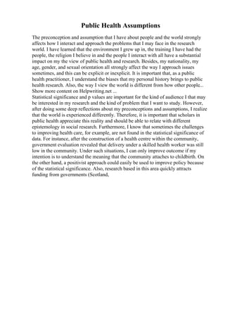 Public Health Assumptions
The preconception and assumption that I have about people and the world strongly
affects how I interact and approach the problems that I may face in the research
world. I have learned that the environment I grew up in, the training I have had the
people, the religion I believe in and the people I interact with all have a substantial
impact on my the view of public health and research. Besides, my nationality, my
age, gender, and sexual orientation all strongly affect the way I approach issues
sometimes, and this can be explicit or inexplicit. It is important that, as a public
health practitioner, I understand the biases that my personal history brings to public
health research. Also, the way I view the world is different from how other people...
Show more content on Helpwriting.net ...
Statistical significance and p values are important for the kind of audience I that may
be interested in my research and the kind of problem that I want to study. However,
after doing some deep reflections about my preconceptions and assumptions, I realize
that the world is experienced differently. Therefore, it is important that scholars in
public health appreciate this reality and should be able to relate with different
epistemology in social research. Furthermore, I know that sometimes the challenges
to improving health care, for example, are not found in the statistical significance of
data. For instance, after the construction of a health centre within the community,
government evaluation revealed that delivery under a skilled health worker was still
low in the community. Under such situations, I can only improve outcome if my
intention is to understand the meaning that the community attaches to childbirth. On
the other hand, a positivist approach could easily be used to improve policy because
of the statistical significance. Also, research based in this area quickly attracts
funding from governments (Scotland,
 