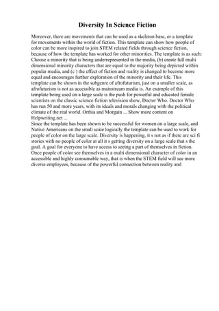 Diversity In Science Fiction
Moreover, there are movements that can be used as a skeleton base, or a template
for movements within the world of fiction. This template can show how people of
color can be more inspired to join STEM related fields through science fiction,
because of how the template has worked for other minorities. The template is as such:
Choose a minority that is being underrepresented in the media, (b) create full multi
dimensional minority characters that are equal to the majority being depicted within
popular media, and (c ) the effect of fiction and reality is changed to become more
equal and encourages further exploration of the minority and their life. This
template can be shown in the subgenre of afrofuturism, just on a smaller scale, as
afrofuturism is not as accessible as mainstream media is. An example of this
template being used on a large scale is the push for powerful and educated female
scientists on the classic science fiction television show, Doctor Who. Doctor Who
has run 50 and more years, with its ideals and morals changing with the political
climate of the real world. Orthia and Morgain ... Show more content on
Helpwriting.net ...
Since the template has been shown to be successful for women on a large scale, and
Native Americans on the small scale logically the template can be used to work for
people of color on the large scale. Diversity is happening, it s not as if there are sci fi
stories with no people of color at all it s getting diversity on a large scale that s the
goal. A goal for everyone to have access to seeing a part of themselves in fiction.
Once people of color see themselves in a multi dimensional character of color in an
accessible and highly consumable way, that is when the STEM field will see more
diverse employees, because of the powerful connection between reality and
 