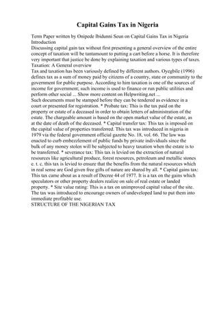 Capital Gains Tax in Nigeria
Term Paper written by Onipede Ibidunni Seun on Capital Gains Tax in Nigeria
Introduction
Discussing capital gain tax without first presenting a general overview of the entire
concept of taxation will be tantamount to putting a cart before a horse. It is therefore
very important that justice be done by explaining taxation and various types of taxes.
Taxation: A General overview
Tax and taxation has been variously defined by different authors. Oyegbile (1996)
defines tax as a sum of money paid by citizens of a country, state or community to the
government for public purpose. According to him taxation is one of the sources of
income for government; such income is used to finance or run public utilities and
perform other social ... Show more content on Helpwriting.net ...
Such documents must be stamped before they can be tendered as evidence in a
court or presented for registration. * Probate tax: This is the tax paid on the
property or estate of a deceased in order to obtain letters of administration of the
estate. The chargeable amount is based on the open market value of the estate, as
at the date of death of the deceased. * Capital transfer tax: This tax is imposed on
the capital value of properties transferred. This tax was introduced in nigeria in
1979 via the federal government official gazette No. 18, vol. 66. The law was
enacted to curb embezzlement of public funds by private individuals since the
bulk of any money stolen will be subjected to heavy taxation when the estate is to
be transferred. * severance tax: This tax is levied on the extraction of natural
resources like agricultural produce, forest resources, petroleum and metallic stones
e. t. c. this tax is levied to ensure that the benefits from the natural resources which
in real sense are God given free gifts of nature are shared by all. * Capital gains tax:
This tax came about as a result of Decree 44 of 1977. It is a tax on the gains which
speculators or other property dealers realize on sale of real estate or landed
property. * Site value rating: This is a tax on unimproved capital value of the site.
The tax was introduced to encourage owners of undeveloped land to put them into
immediate profitable use.
STRUCTURE OF THE NIGERIAN TAX
 