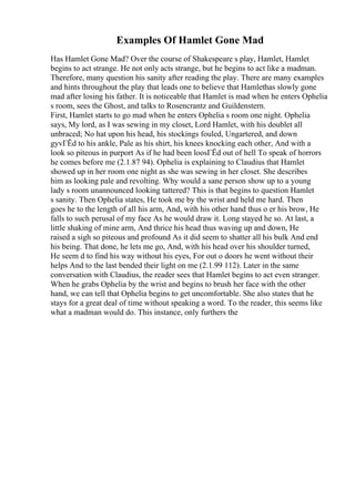 Examples Of Hamlet Gone Mad
Has Hamlet Gone Mad? Over the course of Shakespeare s play, Hamlet, Hamlet
begins to act strange. He not only acts strange, but he begins to act like a madman.
Therefore, many question his sanity after reading the play. There are many examples
and hints throughout the play that leads one to believe that Hamlethas slowly gone
mad after losing his father. It is noticeable that Hamlet is mad when he enters Ophelia
s room, sees the Ghost, and talks to Rosencrantz and Guildenstern.
First, Hamlet starts to go mad when he enters Ophelia s room one night. Ophelia
says, My lord, as I was sewing in my closet, Lord Hamlet, with his doublet all
unbraced; No hat upon his head, his stockings fouled, Ungartered, and down
gyvГЁd to his ankle, Pale as his shirt, his knees knocking each other, And with a
look so piteous in purport As if he had been loosГЁd out of hell To speak of horrors
he comes before me (2.1.87 94). Ophelia is explaining to Claudius that Hamlet
showed up in her room one night as she was sewing in her closet. She describes
him as looking pale and revolting. Why would a sane person show up to a young
lady s room unannounced looking tattered? This is that begins to question Hamlet
s sanity. Then Ophelia states, He took me by the wrist and held me hard. Then
goes he to the length of all his arm, And, with his other hand thus o er his brow, He
falls to such perusal of my face As he would draw it. Long stayed he so. At last, a
little shaking of mine arm, And thrice his head thus waving up and down, He
raised a sigh so piteous and profound As it did seem to shatter all his bulk And end
his being. That done, he lets me go, And, with his head over his shoulder turned,
He seem d to find his way without his eyes, For out o doors he went without their
helps And to the last bended their light on me (2.1.99 112). Later in the same
conversation with Claudius, the reader sees that Hamlet begins to act even stranger.
When he grabs Ophelia by the wrist and begins to brush her face with the other
hand, we can tell that Ophelia begins to get uncomfortable. She also states that he
stays for a great deal of time without speaking a word. To the reader, this seems like
what a madman would do. This instance, only furthers the
 