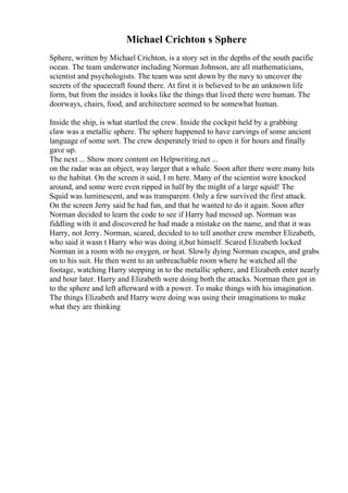 Michael Crichton s Sphere
Sphere, written by Michael Crichton, is a story set in the depths of the south pacific
ocean. The team underwater including Norman Johnson, are all mathematicians,
scientist and psychologists. The team was sent down by the navy to uncover the
secrets of the spacecraft found there. At first it is believed to be an unknown life
form, but from the insides it looks like the things that lived there were human. The
doorways, chairs, food, and architecture seemed to be somewhat human.
Inside the ship, is what startled the crew. Inside the cockpit held by a grabbing
claw was a metallic sphere. The sphere happened to have carvings of some ancient
language of some sort. The crew desperately tried to open it for hours and finally
gave up.
The next ... Show more content on Helpwriting.net ...
on the radar was an object, way larger that a whale. Soon after there were many hits
to the habitat. On the screen it said, I m here. Many of the scientist were knocked
around, and some were even ripped in half by the might of a large squid! The
Squid was luminescent, and was transparent. Only a few survived the first attack.
On the screen Jerry said he had fun, and that he wanted to do it again. Soon after
Norman decided to learn the code to see if Harry had messed up. Norman was
fiddling with it and discovered he had made a mistake on the name, and that it was
Harry, not Jerry. Norman, scared, decided to to tell another crew member Elizabeth,
who said it wasn t Harry who was doing it,but himself. Scared Elizabeth locked
Norman in a room with no oxygen, or heat. Slowly dying Norman escapes, and grabs
on to his suit. He then went to an unbreachable room where he watched all the
footage, watching Harry stepping in to the metallic sphere, and Elizabeth enter nearly
and hour later. Harry and Elizabeth were doing both the attacks. Norman then got in
to the sphere and left afterward with a power. To make things with his imagination.
The things Elizabeth and Harry were doing was using their imaginations to make
what they are thinking
 