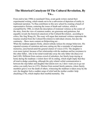 The Historical Cataclysm Of The Cultural Revolution, By
Yu...
From mid to late 1980s in mainland China, avant garde writers started their
experimental writing, which stands out to be a subversion of depiction of reality in
traditional narration. Yu Hua contributes to this new school by creating a bunch of
representative fictions, centering the issues of death and violence, which is
exemplified by 1986, in which the description of irrational violence as the center of
the story, from the view of common readers, are gruesome and gratuitous, but
arguably reveals the historical cataclysm of the Cultural Revolution , according to
critics, like Jing Wang (4). The essay will argue that irrational violence represents the
traumas resulted from the Cultural Revolution to individual citizens, but also the
continuity... Show more content on Helpwriting.net ...
When the madman appears firstly, almost nobody notices his strange behaviors. His
repeated screams of castration and nose cutting are like a reminder of unpleasant
memories, [are] buried amid the general clamor of voices (153). The daughter is
even more typical, because of her relationship with the madman and her resistance to
this other father , who in her mind would take away the only father she [has] ever
had (149). Different from curious crowd of onlookers, her family keep staying at
home during the madman s violent show till its ending, which might imply that they
all tend to dodge something, although the only related verbal communication is
between the step father and daughter that [f]rom now on, I don t want you to go out
unless you really have to (153). Distinct from normal family patterns, where family
members grieve over the death of others, witnessing the madman is taken away by the
cart, the daughter feels a sudden surge of relief and the mother couldn t help
chuckling (178), which implies their morbid mentality. The
 