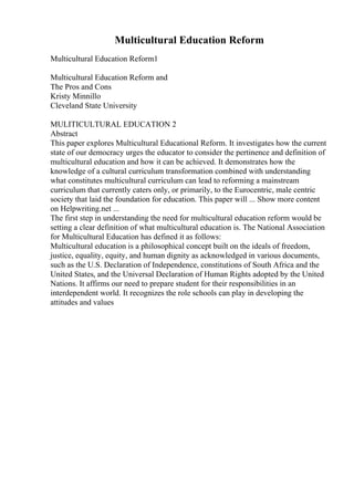 Multicultural Education Reform
Multicultural Education Reform1
Multicultural Education Reform and
The Pros and Cons
Kristy Minnillo
Cleveland State University
MULITICULTURAL EDUCATION 2
Abstract
This paper explores Multicultural Educational Reform. It investigates how the current
state of our democracy urges the educator to consider the pertinence and definition of
multicultural education and how it can be achieved. It demonstrates how the
knowledge of a cultural curriculum transformation combined with understanding
what constitutes multicultural curriculum can lead to reforming a mainstream
curriculum that currently caters only, or primarily, to the Eurocentric, male centric
society that laid the foundation for education. This paper will ... Show more content
on Helpwriting.net ...
The first step in understanding the need for multicultural education reform would be
setting a clear definition of what multicultural education is. The National Association
for Multicultural Education has defined it as follows:
Multicultural education is a philosophical concept built on the ideals of freedom,
justice, equality, equity, and human dignity as acknowledged in various documents,
such as the U.S. Declaration of Independence, constitutions of South Africa and the
United States, and the Universal Declaration of Human Rights adopted by the United
Nations. It affirms our need to prepare student for their responsibilities in an
interdependent world. It recognizes the role schools can play in developing the
attitudes and values
 