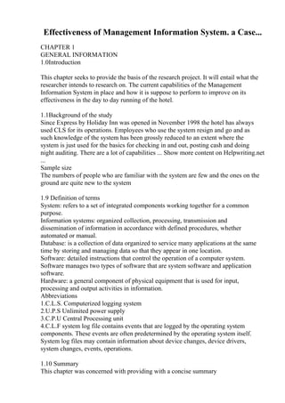 Effectiveness of Management Information System. a Case...
CHAPTER 1
GENERAL INFORMATION
1.0Introduction
This chapter seeks to provide the basis of the research project. It will entail what the
researcher intends to research on. The current capabilities of the Management
Information System in place and how it is suppose to perform to improve on its
effectiveness in the day to day running of the hotel.
1.1Background of the study
Since Express by Holiday Inn was opened in November 1998 the hotel has always
used CLS for its operations. Employees who use the system resign and go and as
such knowledge of the system has been grossly reduced to an extent where the
system is just used for the basics for checking in and out, posting cash and doing
night auditing. There are a lot of capabilities ... Show more content on Helpwriting.net
...
Sample size
The numbers of people who are familiar with the system are few and the ones on the
ground are quite new to the system
1.9 Definition of terms
System: refers to a set of integrated components working together for a common
purpose.
Information systems: organized collection, processing, transmission and
dissemination of information in accordance with defined procedures, whether
automated or manual.
Database: is a collection of data organized to service many applications at the same
time by storing and managing data so that they appear in one location.
Software: detailed instructions that control the operation of a computer system.
Software manages two types of software that are system software and application
software.
Hardware: a general component of physical equipment that is used for input,
processing and output activities in information.
Abbreviations
1.C.L.S. Computerized logging system
2.U.P.S Unlimited power supply
3.C.P.U Central Processing unit
4.C.L.F system log file contains events that are logged by the operating system
components. These events are often predetermined by the operating system itself.
System log files may contain information about device changes, device drivers,
system changes, events, operations.
1.10 Summary
This chapter was concerned with providing with a concise summary
 
