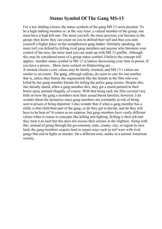 Status Symbol Of The Gang MS-13
For a law abiding citizen, the status symbols of the gang MS 13 seem peculiar. To
be a high ranking member or, at the very least, a valued member of the group, one
must have a high kill rate. The more you kill, the more precious you become to the
group; they know they can count on you to defend their turf and thus you earn
yourself a higher place on the metaphorical gang ladder. Similarly speaking, the
more turf you defend by killing rival gang members and anyone who threatens your
control of the area, the more land you can mark up with MS 13 graffiti. Although
this may be considered more of a group status symbol, I believe the concept still
applies. Another status symbol in MS 13 is tattoos showcasing your time in prison. If
you have a prison... Show more content on Helpwriting.net ...
A normal citizen s core values may be family oriented, and MS 13 s values are
similar to an extent. The gang, although callous, do seem to care for one another
that is, unless they betray the organization like the female in the film who was
killed by her gang member friends for telling the police gang secrets. Despite this,
like already stated, when a gang member dies, they get a mural painted in their
honor spray painted illegally, of course. With that being said, the film covered very
little on how the gang s members treat their actual blood families; however, I do
wonder about the dynamics since gang members are constantly at risk of being
sent to prison or being deported. I also wonder that if when a gang member has a
child, is that child then part of the gang, or do they get to decide, and do they still
have to be beat in? It comes as no surprise, but gang members have vastly different
values when it comes to concepts like killing and fighting. Killing is their job and
they treat it as such but this does not excuse their actions in the slightest. Along with
this, instead of going through the government, state, county, city, or region to own
land, the gang members acquire land in unjust ways such as turf wars with rival
gangs that end in fights or murder. On a different note, unlike in a normal American
society,
 
