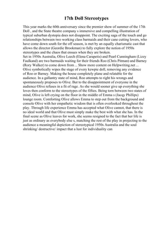 17th Doll Stereotypes
This year marks the 60th anniversary since the premier show of summer of the 17th
Doll , and the State theatre company s immersive and compelling illustration of
typical suburban dystopia does not disappoint. The exciting saga of the touch and go
relationships between two working class barmaids and their cane cutting lovers, who
have come down south for the off season, is met by an equally charismatic cast that
allows the director (Geordie Brookman) to fully explore the notion of 1950s
stereotypes and the chaos that ensues when they are broken.
Set in 1950s Australia, Olive Leech (Elena Carapetis) and Pearl Cunningham (Lizzy
Faulkand) are two barmaids waiting for their friends Roo (Chris Pitman) and Barney
(Rory Walker) to come down from ... Show more content on Helpwriting.net ...
Olive symbolically wipes the stage of every kewpie doll, removing any evidence
of Roo or Barney. Making the house completely plane and relatable for the
audience. In a gallantry state of mind, Roo attempts to right his wrongs and
spontaneously proposes to Olive. But to the disappointment of everyone in the
audience Olive refuses in a fit of rage. As she would sooner give up everything she
loves then conform to the stereotypes of the fifties. Being torn between two states of
mind, Olive is left crying on the floor in the middle of Emma s (Jacqy Phillips)
lounge room. Comforting Olive allows Emma to step out from the background and
console Olive with her empathetic wisdom that is often overlooked throughout the
play. Through life experience Emma has accepted what Olive cannot, that there is
no ideal world and that Olive must simply make the best with what she has. In the
final scene as Olive leaves for work, she seems resigned to the fact that her life is
just as ordinary as everybody else s, matching the rest of the play in projecting to the
audience a meaningful depiction of stereotypical 1950s Australia and the soul
shrinking/ destructive/ impact that a lust for individuality can
 