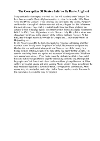 The Corruption Of Dante s Inferno By Dante Alighieri
Many authors have attempted to write a text that will stand the test of time yet few
have been successful. Dante Alighieri was the exception. In the early 1300s, Dante
wrote The Divine Comedy. It was separated into three parts: The Inferno, Purgatory,
and Paradise. Although all of them were well written, all agree that The Infernowas
the most intriguing. Once read, it is quickly understood that Dante s Inferno was
actually a book of revenge against those that were not politically aligned with Dante s
beliefs. In 1265, Dante Alighieriwas born in Florence, Italy. His political views were
shaped early in life due to the intensity of the political battles in Florence. At that
time, Italy was split politically between the Guelphs and... Show more content on
Helpwriting.net ...
In life, Abati belonged to the Ghibelline party but remained in Florence after they
were run out of the city under the guise of a Guelph. He pretended to fight on the
Guelph side in a battle set at Montaperti, near Siena, as part of the cavalry. In a
heated moment of battle, he cut off the hand of the flag bearer for the Guelphs. This
sent the remaining forces into a panic and because of his vengeance the Ghibellines
won a remarkable victory. When Dante enters the ninth circle, Abati refuses to tell
his name but encourages Dante s anger by mentioning the battle site. Dante pulled
larges pieces of hair from Abati s head but he would not give up his name. A fellow
sufferer gives Abati s name and upon learning Abati s identity, Dante kicks him in the
face because he sees him as a political traitor. Throughout the conversation, Abati
cannot keep his mouth shut. As in other circles, Dante may have made this name fit
the character as Bocca is the word for mouth in
 