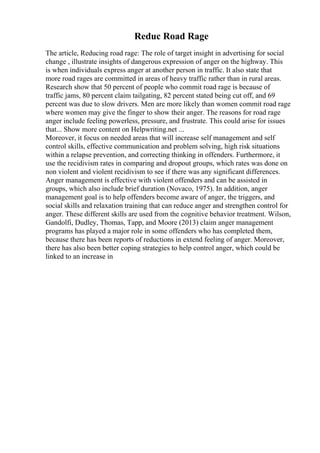 Reduc Road Rage
The article, Reducing road rage: The role of target insight in advertising for social
change , illustrate insights of dangerous expression of anger on the highway. This
is when individuals express anger at another person in traffic. It also state that
more road rages are committed in areas of heavy traffic rather than in rural areas.
Research show that 50 percent of people who commit road rage is because of
traffic jams, 80 percent claim tailgating, 82 percent stated being cut off, and 69
percent was due to slow drivers. Men are more likely than women commit road rage
where women may give the finger to show their anger. The reasons for road rage
anger include feeling powerless, pressure, and frustrate. This could arise for issues
that... Show more content on Helpwriting.net ...
Moreover, it focus on needed areas that will increase self management and self
control skills, effective communication and problem solving, high risk situations
within a relapse prevention, and correcting thinking in offenders. Furthermore, it
use the recidivism rates in comparing and dropout groups, which rates was done on
non violent and violent recidivism to see if there was any significant differences.
Anger management is effective with violent offenders and can be assisted in
groups, which also include brief duration (Novaco, 1975). In addition, anger
management goal is to help offenders become aware of anger, the triggers, and
social skills and relaxation training that can reduce anger and strengthen control for
anger. These different skills are used from the cognitive behavior treatment. Wilson,
Gandolfi, Dudley, Thomas, Tapp, and Moore (2013) claim anger management
programs has played a major role in some offenders who has completed them,
because there has been reports of reductions in extend feeling of anger. Moreover,
there has also been better coping strategies to help control anger, which could be
linked to an increase in
 