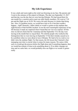 My Life Experience
It was a dark and warm night as the wind was breezing on my face. My parents and
I went to the entrance of the airport in Ethiopia. The date was September 15, 2017
and that day was the day that we were leaving Ethiopia. We had stayed there for
one month for a vacation and to meet our other family members. We went at 7:30
pm and the flight was at 10:30. We went a bit early because it is better than being
late. Also, if a problem insists, we would have time to fix it but that wouldn t
happen,...right? Honestly, I didn t think we would ve gotten on the airplane that
night because of that horrible incident. It was the most meaningful experience of my
life because it made me surprised when I heard that our visa was expired. All this
time we did not check that the visastamp said that September 14 is the day were
leaving in the month that we stayed there. We told the people who worked at the
Immigration that we were leaving on September 15 but their mistake caused us to
be a problem when we were about to leave Ethiopia. We had to be in a rush so we
didn t miss the airplane flight. For that reason, the life lesson that I learned is that
managing your time is crucial when it comes for many reasons. We came a little
early so would get the process before the flight done and if something happens, then
we would have plenty of time to do something about it. If we didn t manage our
time and we came later, we would probably miss our flight or we would ve gotten
really
 