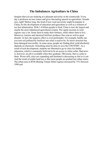 The Imbalances Agriculture in China
Imagine that you are studying at a pleasant university in the countryside. Every
day a professor on tour comes and gives fascinating speech on agriculture. Sounds
nice, right? Before long, this kind of new rural university might be popular in
China, for the development of education and agriculture as well as a solution of
too fast urbanization. With 1.4 billion people to feed, China is now the largest and
maybe the most imbalanced agricultural country. Per capita incomes in rural
regions vary a lot. Some farm to make their fortunes, while others farm to live.
Moreover, tractors and chemical fertilizer produces fine crop as well as great
disaster. In fact, the negative effect is even profounder. For example, hardly can
you turn soil polluted by fertilizer into what it used to be. Its micro structure has
been damaged irreversibly. In some areas, people are finding their yield absolutely
depends on chemicals. Something must be done to save the COUNTRY. As a
result of tech development, students are liberated to go to cities for further
education, which is commonly believed to be an access to white collar. Bad news
is, however, no job is available when they graduate. Obviously, that is a joke to
them. Worse still, cities are expanding and farmland is decreasing as fast as it can.
And the result of arable land loss is that more people are pushed into urban slums.
The urban area in BTH (Beijing Tianjin Hebei region) increased by 71% between
1990 and
 