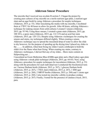 Alderson Smear Procedure
The microbe that I received was on plate B section 5. I began the project by
creating pure cultures of my microbe on a sterile nutrient agar plate, a nutrient agar
slant and an agar broth by using Alderson s procedure for aseptic techniques
(Alderson, 2015, p. 53). After inoculating the media with my microbe, I incubated
them at 37В°C for 48 hours to allow for growth. After 48 hours, utilizing Alderson s
technique for making smears from solid cultures I created 3 smears (Alderson,
2015, pp. 93 94). Using these smears, I created a gram stain (Alderson, 2015, pp.
100 101), a spore stain (Alderson, 2015, pp. 114 115) and an acid fast stain
(Alderson, 2015, pp. 120 121). Despite using Alderson s techniques for creating the
smears and stains, my techniques differed slightly. When creating a smear,
Alderson s technique says to spread the inoculated drop of water to allow the slide
to dry however, for the purpose of speeding up the drying time I placed my slides in
the ____. In addition, when heat fixing my slides I used a clothespin to hold the
slides over the flame when heat fixing. When creating my stains, contrary to
Alderson s techniques, I did not blot any of my slides... Show more content on
Helpwriting.net ...
I inoculated an Eosin Methylene Blue (EMB) agar plate and a MacConkey agar plate
using Alderson s streak plate technique (Alderson, 2015, pp. 64 65). Next, using
Alderson s procedure for aseptic techniques for inoculation (Alderson, 2015, p. 53)
along with the procedures for each individual test I conducted the biochemical tests
on 1 lactose Durham broth (Alderson, 2015, p. 267), 1 glucose Durham broth
(Alderson, 2015, p. 267), 1 TSIA slant (Alderson, 2015, p. 267), 1 SIM agar
(Alderson, 2015, p. 268), 2 MRVP broths (Alderson, 2015, p. 268) and 1 citrate agar
(Alderson, 2015, p. 268). I also tested my microbe s ability to produce oxidase
(Alderson, 2015, p. 267). Finally, I tested for the presence of catalase (Aryal, 2015,
para.
 