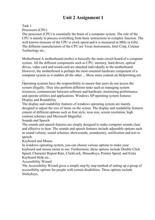 Unit 2 Assignment 1
Task 1
Processors (CPU)
The processor (CPU) is essentially the brain of a computer system. The role of the
CPU is mainly to process everything from basic instructions to complex function. The
well known measure of the CPU is clock speed and it is measured in MHz or GHz.
The different manufacturers of the CPU are Texas Instruments, Intel Corp, Centaur
Technology etc..
Motherboard A motherboard (mobo) is basically the main circuit board of a computer
system. All the different components such as CPU, memory, hard drives, optical
drives, video card and sound card are attached individually to the motherboard.
However, the motherboard is perhaps the most essential hardware component of a
computer system as it enables all the other ... Show more content on Helpwriting.net
...
Operating systems have the responsibility to ensure that users do not access the
system illegally. They also perform different tasks such as managing system
resources, communicate between software and hardware, monitoring performance
and operate utilities and applications. Windows XP operating system features
Display and Readability
The display and readability features of windows operating system are mainly
designed to adjust the size of items on the screen. The display and readability features
consist of different options such as font style, icon size, screen resolution, high
contrast schemes and Microsoft Magnifier.
Sounds and Speech
The sounds and speech features are simply designed to make computer sounds clear
and effective to hear. The sounds and speech features include adjustable options such
as sound volume, sound schemes, showsounds, soundsentry, notification and text to
speech.
Keyboard and Mouse
In windows operating system, you can choose various options to make your
keyboard and mouse easier to use. Furthermore, these options include Double Click
Speed, Character Repeat Rate, ClickLock, MouseKeys, Pointer Speed, and Extra
Keyboard Help etc...
Accessibility Wizard
The Accessibility Wizard gives a simple step by step method of setting up a group of
accessibility options for people with certain disabilities. These options include
Stickykeys,
 