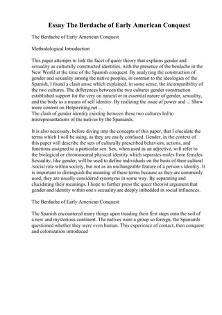 Essay The Berdache of Early American Conquest
The Berdache of Early American Conquest
Methodological Introduction
This paper attempts to link the facet of queer theory that explains gender and
sexuality as culturally constructed identities, with the presence of the berdache in the
New World at the time of the Spanish conquest. By analyzing the construction of
gender and sexuality among the native peoples, in contrast to the ideologies of the
Spanish, I found a clash arose which explained, in some sense, the incompatibility of
the two cultures. The differences between the two cultures gender construction
established support for the very un natural or in essential nature of gender, sexuality,
and the body as a means of self identity. By realizing the issue of power and ... Show
more content on Helpwriting.net ...
The clash of gender identity existing between these two cultures led to
misrepresentations of the natives by the Spaniards.
It is also necessary, before diving into the concepts of this paper, that I elucidate the
terms which I will be using, as they are easily confused. Gender, in the context of
this paper will describe the sets of culturally prescribed behaviors, actions, and
functions assigned to a particular sex. Sex, when used as an adjective, will refer to
the biological or chromosomal physical identity which separates males from females.
Sexuality, like gender, will be used to define individuals on the basis of their cultural
/social role within society, but not as an unchangeable feature of a person s identity. It
is important to distinguish the meaning of these terms because as they are commonly
used, they are usually considered synonyms in some way. By separating and
elucidating their meanings, I hope to further press the queer theorist argument that
gender and identity within one s sexuality are deeply imbedded in social influences.
The Berdache of Early American Conquest
The Spanish encountered many things upon treading their first steps onto the soil of
a new and mysterious continent. The natives were a group so foreign, the Spaniards
questioned whether they were even human. This experience of contact, then conquest
and colonization introduced
 