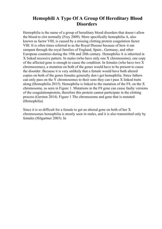 Hemophili A Type Of A Group Of Hereditary Blood
Disorders
Hemophilia is the name of a group of hereditary blood disorders that doesn t allow
the blood to clot normally (Frey 2009). More specifically hemophilia A, also
known as factor VIII, is caused by a missing clotting protein coagulation factor
VIII. It is often times referred to as the Royal Disease because of how it ran
rampant through the royal families of England, Spain , Germany, and other
European countries during the 19th and 20th century. Hemophilia A is inherited in
X linked recessive pattern. In males (who have only one X chromosome), one copy
of the affected gene is enough to cause the condition. In females (who have two X
chromosomes), a mutation on both of the genes would have to be present to cause
the disorder. Because it is very unlikely that a female would have both altered
copies on both of the genes females generally don t get hemophilia. Since fathers
can only pass on the Y chromosomes to their sons they can t pass X linked traits
along (Hemophilia 2015). Hemophilia is linked to the mutation of the F8, on the X
chromosome, as seen in Figure 1. Mutations in the F8 gene can cause faulty versions
of the coagulationprotein, therefore this protein cannot participate in the clotting
process (Gersten 2014). Figure 1 The chromosome and gene that is mutated
(Hemophilia)
Since it is so difficult for a female to get an altered gene on both of her X
chromosomes hemophilia is mostly seen in males, and it is also transmitted only by
females (Hilgartner 2003). In
 