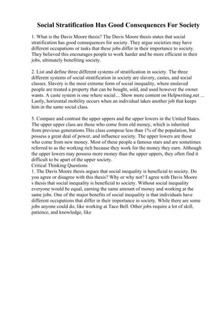 Social Stratification Has Good Consequences For Society
1. What is the Davis Moore thesis? The Davis Moore thesis states that social
stratification has good consequences for society. They argue societies may have
different occupations or tasks that these jobs differ in their importance to society.
They believed this encourages people to work harder and be more efficient in their
jobs, ultimately benefiting society.
2. List and define three different systems of stratification in society. The three
different systems of social stratification in society are slavery, castes, and social
classes. Slavery is the most extreme form of social inequality, where enslaved
people are treated a property that can be bought, sold, and used however the owner
wants. A caste system is one where social... Show more content on Helpwriting.net ...
Lastly, horizontal mobility occurs when an individual takes another job that keeps
him in the same social class.
5. Compare and contrast the upper uppers and the upper lowers in the United States.
The upper upper class are those who come from old money, which is inherited
from previous generations.This class compose less than 1% of the population, but
possess a great deal of power, and influence society. The upper lowers are those
who come from new money. Most of these people a famous stars and are sometimes
referred to as the working rich because they work for the money they earn. Although
the upper lowers may possess more money than the upper uppers, they often find it
difficult to be apart of the upper society.
Critical Thinking Questions
1. The Davis Moore thesis argues that social inequality is beneficial to society. Do
you agree or disagree with this thesis? Why or why not? I agree with Davis Moore
s thesis that social inequality is beneficial to society. Without social inequality
everyone would be equal, earning the same amount of money and working at the
same jobs. One of the major benefits of social inequality is that individuals have
different occupations that differ in their importance in society. While there are some
jobs anyone could do, like working at Taco Bell. Other jobs require a lot of skill,
patience, and knowledge, like
 