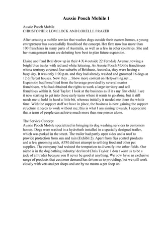 Aussie Pooch Mobile 1
Aussie Pooch Mobile
CHRISTOPHER LOVELOCK AND LORELLE FRAZER
After creating a mobile service that washes dogs outside their owners homes, a young
entrepreneur has successfully franchised the concept. Her firm now has more than
100 franchises in many parts of Australia, as well as a few in other countries. She and
her management team are debating how best to plan future expansion.
Elaine and Paul Beal drew up in their 4 X 4 outside 22 Ferndale Avenue, towing a
bright blue trailer with red and white lettering. As Aussie Pooch Mobile franchisees
whose territory covered four suburbs of Brisbane, Australia, they were having a
busy day. It was only 1:00 p.m. and they had already washed and groomed 16 dogs at
12 different houses. Now they ... Show more content on Helpwriting.net ...
Expansion had benefitted from the leverage provided by several master
franchisees, who had obtained the rights to work a large territory and sell
franchises within it. Said Taylor: I look at the business as if it s my first child. I see
it now starting to get into those early teens where it wants to go alone, but it still
needs me to hold its hand a little bit, whereas initially it needed me there the whole
time. With the support staff we have in place, the business is now gaining the support
structure it needs to work without me; this is what I am aiming towards. I appreciate
that a team of people can achieve much more than one person alone.
The Service Concept
Aussie Pooch Mobile specialized in bringing its dog washing services to customers
homes. Dogs were washed in a hydrobath installed in a specially designed trailer,
which was parked in the street. The trailer had partly open sides and a roof to
provide protection from sun and rain (Exhibit 2). Apart from flea control products
and a few grooming aids, APM did not attempt to sell dog food and other pet
supplies. The company had resisted the temptation to diversify into other fields. Our
niche is in the dog bathing industry/ declared Chris Taylor: I don t want us to be a
jack of all trades because you ll never be good at anything. We now have an exclusive
range of products that customer demand has driven us to providing, but we still work
closely with vets and pet shops and are by no means a pet shop on
 