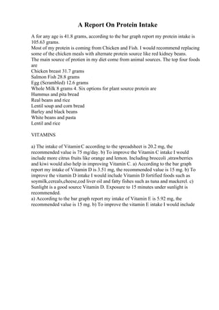A Report On Protein Intake
A for any age is 41.8 grams, according to the bar graph report my protein intake is
105.63 grams.
Most of my protein is coming from Chicken and Fish. I would recommend replacing
some of the chicken meals with alternate protein source like red kidney beans.
The main source of protien in my diet come from animal sources. The top four foods
are
Chicken breast 31.7 grams
Salmon Fish 28.8 grams
Egg (Scrambled) 12.6 grams
Whole Milk 8 grams 4. Six options for plant source protein are
Hummus and pita bread
Real beans and rice
Lentil soup and corn bread
Barley and black beans
White beans and pasta
Lentil and rice
VITAMINS
a) The intake of VitaminC according to the spreadsheet is 20.2 mg, the
recommended value is 75 mg/day. b) To improve the Vitamin C intake I would
include more citrus fruits like orange and lemon. Including broccoli ,strawberries
and kiwi would also help in improving Vitamin C. a) According to the bar graph
report my intake of Vitamin D is 3.51 mg, the recommended value is 15 mg. b) To
improve the vitamin D intake I would include Vitamin D fortified foods such as
soymilk,cereals,cheese,cod liver oil and fatty fishes such as tuna and mackerel. c)
Sunlight is a good source Vitamin D. Exposure to 15 minutes under sunlight is
recommended.
a) According to the bar graph report my intake of Vitamin E is 5.92 mg, the
recommended value is 15 mg. b) To improve the vitamin E intake I would include
 