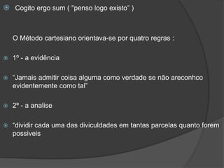  Cogito ergo sum ( "penso logo existo” )
O Método cartesiano orientava-se por quatro regras :
 1º - a evidência
 “Jamais admitir coisa alguma como verdade se não areconhco
evidentemente como tal”
 2º - a analise
 “dividir cada uma das diviculdades em tantas parcelas quanto forem
possiveis
 