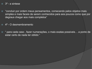  3º - a sintese
 “concluir por ordem meus pensamentos, comecando pelos objetos mais
simples e mais faceis de serem conhecidos para aos poucos como que por
degraus chegar aos mais completos”
 4º - O desmembramento
 “ para cada caso , fazer numerações, o mais exatas possiveis… a ponto de
estar certo de nada ter obtido “
 