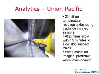 Analytics – Union Pacific
                 • 20 million
                 temperature
                 readings a day using
                 trackside infrared
                 sensors
                 • Algorithms allow
                 within 5 minutes to
                 slow/stop suspect
                 trains
                 • With ultrasound
                 imaging, predictive
                 wheel maintenance
 