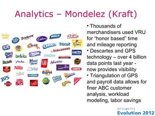 Analytics – Mondelez (Kraft)
                • Thousands of
                merchandisers used VRU
                for “honor based” time
                and mileage reporting
                • Descartes and GPS
                technology – over 4 billion
                data points last year -
                now provides visibility
                • Triangulation of GPS
                and payroll data allows for
                finer ABC customer
                analysis, workload
                modeling, labor savings
 
