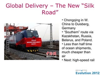 Global Delivery – The New “Silk
             Road”
                   • Chongqing in W.
                   China to Duisberg,
                   Germany
                   • “Southern” route via
                   Kazakhstan, Russia,
                   Belarus, and Poland.
                   • Less than half time
                   of ocean shipments,
                   much cheaper than
                   air
                   • Next: high-speed rail
 