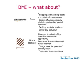 BMI – what about?
             “Shipping and handling” costs
             a non-factor for consumers
     Prime    Decade of Amazon supply
             chain innovation like “postal
             injections”
              Evolving to digital products
              Same-Day Delivery?

             Changed from back office
             overhead to revenue
             opportunity
     Home Descartes’ Reservations and
    Delivery Route Planner
              Charge more for “premium”
             delivery hours
              Customers like more choice
 