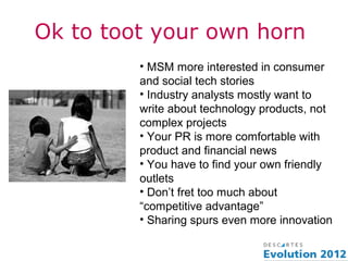 Ok to toot your own horn
         • MSM more interested in consumer
         and social tech stories
         • Industry analysts mostly want to
         write about technology products, not
         complex projects
         • Your PR is more comfortable with
         product and financial news
         • You have to find your own friendly
         outlets
         • Don’t fret too much about
         “competitive advantage”
         • Sharing spurs even more innovation
 