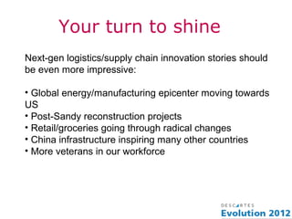 Your turn to shine
Next-gen logistics/supply chain innovation stories should
be even more impressive:

• Global energy/manufacturing epicenter moving towards
US
• Post-Sandy reconstruction projects
• Retail/groceries going through radical changes
• China infrastructure inspiring many other countries
• More veterans in our workforce
 