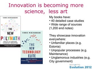 Innovation is becoming more
     science, less art
              My books have:
              • 40 detailed case studies
              • Wide range of sources
              (1,200 end notes)

              They showcase innovation
              everywhere:
              • Unfamiliar places (e.g.
              Estonia)
              • Unpopular processes (e.g.
              Maintenance)
              • Unglamorous industries (e.g.
              City government)
 