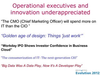 Operational executives and
      innovation underappreciated
“The CMO (Chief Marketing Officer) will spend more on
IT than the CIO ”

“Golden age of design: Things 'just work‘”

“Workday IPO Shows Investor Confidence in Business
Cloud”

“The consumerization of IT- The next-generation CIO”

“Big Data Was A Data Play, Now It's A Developer Play”
 