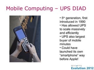 Mobile Computing – UPS DIAD
                  • 5th generation, first
                  introduced in 1990
                  • Has allowed UPS
                  to scale massively
                  and efficiently
                  • UPS also largest
                  buyer of mobile
                  minutes
                  • Could have
                  launched its own
                  “smartphone” way
                  before Apple!
 